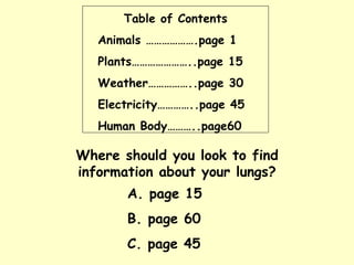 Table of Contents Animals ……………….page 1 Plants…………………..page 15 Weather……………..page 30 Electricity…………..page 45 Human Body………..page60 Where should you look to find information about your lungs? A. page 15 B. page 60 C. page 45 