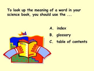 To look up the meaning of a word in your science book, you should use the ... A.  index B.  glossary C.  table of contents 