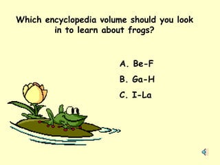 Which encyclopedia volume should you look in to learn about frogs? A. Be-F B. Ga-H C. I-La 