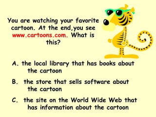 You are watching your favorite cartoon. At the end,you see  www.cartoons.com.  What is this? A. the local library that has books about  the cartoon B.  the store that sells software about  the cartoon C.  the site on the World Wide Web that  has information about the cartoon 