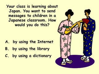 Your class is learning about Japan. You want to send messages to children in a Japanese classroom. How would you do this? A.  by using the Internet B.  by using the library C.  by using a dictionary 