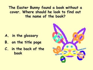 The Easter Bunny found a book without a cover. Where should he look to find out the name of the book? A.  in the glossary B.  on the title page C.  in the back of the  book 