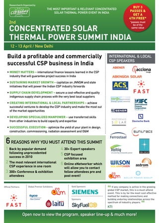 researched & organized by
                                           the MoSt IMPortant & relevant concentrateD
                                                                                                        BUY 3
                                                Solar therMal Power event In InDIa
                                                                                                      PASSES &
                                                                                                        GET A
                                                                                                      4TH FREE*
     2nd                                                                                               *passes must


     ConCentrated Solar
                                                                                                         be of the
                                                                                                        same value



     thermal Power Summit india
       12 - 13 april / new Delhi

   Build a profitable and commercially                                              InternatIonal & local
                                                                                    cSP SPeakerS
   successful CSP business in india
   •	MONEY MATTERS – international finance lessons learned in the cSP
     industry that will guarantee project success in India

   •	SUSTAINING MARKET GROWTH – capitalize on JnnSM and state
     initiatives that will power the Indian cSP industry forwards

   •	SUPPLY CHAIN DEVELOPMENT – secure a cost-effective and quality
     indigenous supply chain process with the very best local suppliers

   •	CREATING INTERNATIONAL & LOCAL PARTNERSHIPS – achieve
     successful ventures to develop the cSP industry and make the most out
     of the market opportunities

   •	DEVELOPING SPECIALIZED MANPOWER – use transferred skills
     from other industries to build capacity and expertise

   •	SUCCESSFUL EXECUTION - optimize the yield of your plant in design,
     construction, commissioning, radiation assessment and o&M


  6 reasons why you must attend this summit
  1 Back by popular demand                           4 30+ expert speakers
     following unprecedented                         5 CSP focused
     success in 2010                                   exhibition area
  2 the most relevant international                  6 online enetworker which
     CSP experience in one room                        will allow you to contact
  3 300+ Conference & exhibition                       fellow attendees pre and
     attendees                                         post event!



                                                                                   “
official Partners:      Global Premier exhibitors:          Gold Sponsors:             If any company is active in the growing
                                                                                   global CSP market, this is a must attend
                                                                                   event. This is by far the most cost effective
                                                                                   method for making connections and
                                                            Sponsors:              building enduring relationships across the


                                                                                                                  ”
                                                                                   spectrum of industry players.
                                                                                   ktI

                     open now to view the program, speaker line-up & much more!
 