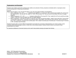 Explanations and Examples

Students need multiple opportunities explaining their addition and subtraction thinking. Operations embedded within a meaningful context
promote development of reasoning and justification.
Example:
Mason read 473 pages in June. He read 227 pages in July. How many pages did Mason read altogether?
   • Karla’s explanation: 473 + 227 = _____. I added the ones together (3 + 7) and got 10. Then I added the tens together (70 + 20) and got
       90. I knew that 400 + 200 was 600. So I added 10 + 90 for 100 and added 100 + 600 and found out that Mason had read 700 pages
       altogether.
   • Debbie’s explanation: 473 + 227 = ______. I started by adding 200 to 473 and got 673. Then I added 20 to 673 and I got 693 and finally
       I added 7 to 693 and I knew that Mason had read 700 pages altogether.
   • Becky’s explanation: I used base ten blocks on a base ten mat to help me solve this problem. I added 3 ones (units) plus 7 ones and got
       10 ones which made one ten. I moved the 1 ten to the tens place. I then added 7 tens rods plus 2 tens rods plus 1 tens rod and got 10
       tens or 100. I moved the 1 hundred to the hundreds place. Then I added 4 hundreds plus 2 hundreds plus 1 hundred and got 7 hundreds
       or 700. So Mason read 700 books.

Students should be able to connect different representations and explain the connections. Representations can include numbers, words
(including mathematical language), pictures, number lines, and/or physical objects. Students should be able to use any/all of these
representations as needed.

An interactive whiteboard or document camera can be used to help students develop and explain their thinking.




Italics: ELP Standards Connections
Underlined Vocabulary = Tier 2 Words
Adapted from Arizona 2010 Mathematic Standards                         104                                                      8/4/2011
 