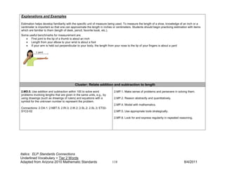 Explanations and Examples

Estimation helps develop familiarity with the specific unit of measure being used. To measure the length of a shoe, knowledge of an inch or a
centimeter is important so that one can approximate the length in inches or centimeters. Students should begin practicing estimation with items
which are familiar to them (length of desk, pencil, favorite book, etc.).
Some useful benchmarks for measurement are:
   • First joint to the tip of a thumb is about an inch
   • Length from your elbow to your wrist is about a foot
   • If your arm is held out perpendicular to your body, the length from your nose to the tip of your fingers is about a yard




                                           Cluster: Relate addition and subtraction to length
2.MD.5. Use addition and subtraction within 100 to solve word             2.MP.1. Make sense of problems and persevere in solving them.
problems involving lengths that are given in the same units, e.g., by
using drawings (such as drawings of rulers) and equations with a          2.MP.2. Reason abstractly and quantitatively.
symbol for the unknown number to represent the problem.
                                                                          2.MP.4. Model with mathematics.
Connections: 2.OA.1; 2.NBT.5; 2.RI.3; 2.W.2; 2.SL.2; 2.SL.3; ET02-
S1C2-02                                                                   2.MP.5. Use appropriate tools strategically.

                                                                          2.MP.8. Look for and express regularity in repeated reasoning.




Italics: ELP Standards Connections
Underlined Vocabulary = Tier 2 Words
Adapted from Arizona 2010 Mathematic Standards                           118                                                     8/4/2011
 