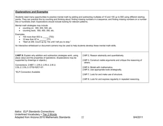 Explanations and Examples

Students need many opportunities to practice mental math by adding and subtracting multiples of 10 and 100 up to 900 using different starting
points. They can practice this by counting and thinking aloud, finding missing numbers in a sequence, and finding missing numbers on a number
line or hundreds chart. Explorations should include looking for relevant patterns.
Mental math strategies may include:
   • counting on; 300, 400, 500, etc.
   • counting back; 550, 450, 350, etc.
Examples:
   • 100 more than 653 is _____ (753)
   • 10 less than 87 is ______ (77)
   • “Start at 248. Count up by 10s until I tell you to stop.”
An interactive whiteboard or document camera may be used to help students develop these mental math skills.



2.NBT.9. Explain why addition and subtraction strategies work, using    2.MP.2. Reason abstractly and quantitatively.
place value and the properties of operations. (Explanations may be
supported by drawings or objects.)                                      2.MP.3. Construct viable arguments and critique the reasoning of
                                                                          others.
Connections: 2.NBT.1; 2.RI.3; 2.RI.4; 2.W.2;
2.SL.2; 2.SL.3; ET02-S2C1-01                                            2.MP.4. Model with mathematics.
                                                                        2.MP.5. Use appropriate tools strategically.
*ELP Connection Available
                                                                        2.MP.7. Look for and make use of structure.

                                                                        2.MP.8. Look for and express regularity in repeated reasoning.




Italics: ELP Standards Connections
Underlined Vocabulary = Tier 2 Words
Adapted from Arizona 2010 Mathematic Standards                         22                                                      8/4/2011
 