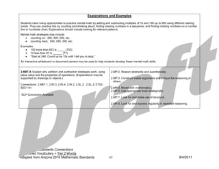 Explanations and Examples

Students need many opportunities to practice mental math by adding and subtracting multiples of 10 and 100 up to 900 using different starting
points. They can practice this by counting and thinking aloud, finding missing numbers in a sequence, and finding missing numbers on a number
line or hundreds chart. Explorations should include looking for relevant patterns.
Mental math strategies may include:
   • counting on; 300, 400, 500, etc.
   • counting back; 550, 450, 350, etc.
Examples:
   • 100 more than 653 is _____ (753)
   • 10 less than 87 is ______ (77)
   • “Start at 248. Count up by 10s until I tell you to stop.”
An interactive whiteboard or document camera may be used to help students develop these mental math skills.


2.NBT.9. Explain why addition and subtraction strategies work, using    2.MP.2. Reason abstractly and quantitatively.
place value and the properties of operations. (Explanations may be
supported by drawings or objects.)                                      2.MP.3. Construct viable arguments and critique the reasoning of
                                                                          others.
Connections: 2.NBT.1; 2.RI.3; 2.RI.4; 2.W.2; 2.SL.2; 2.SL.3; ET02-
S2C1-01                                                                 2.MP.4. Model with mathematics.
                                                                        2.MP.5. Use appropriate tools strategically.
*ELP Connection Available
                                                                        2.MP.7. Look for and make use of structure.

                                                                        2.MP.8. Look for and express regularity in repeated reasoning.




Italics: ELP Standards Connections
Underlined Vocabulary = Tier 2 Words
Adapted from Arizona 2010 Mathematic Standards                         65                                                      8/4/2011
 