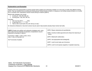 Explanations and Examples

Students need many opportunities to practice mental math by adding and subtracting multiples of 10 and 100 up to 900 using different starting
points. They can practice this by counting and thinking aloud, finding missing numbers in a sequence, and finding missing numbers on a number
line or hundreds chart. Explorations should include looking for relevant patterns.
Mental math strategies may include:
   • counting on; 300, 400, 500, etc.
   • counting back; 550, 450, 350, etc.
Examples:
   • 100 more than 653 is _____ (753)
   • 10 less than 87 is ______ (77)
   • “Start at 248. Count up by 10s until I tell you to stop.”
An interactive whiteboard or document camera may be used to help students develop these mental math skills.


2.NBT.9. Explain why addition and subtraction strategies work, using         2.MP.2. Reason abstractly and quantitatively.
place value and the properties of operations. (Explanations may be
supported by drawings or objects.)                                           2.MP.3. Construct viable arguments and critique the reasoning of
                                                                               others.
Connections: 2.NBT.1; 2.RI.3; 2.RI.4; 2.W.2;
2.SL.2; 2.SL.3; ET02-S2C1-01                                                 2.MP.4. Model with mathematics.

*ELP Connection Available                                                    2.MP.5. Use appropriate tools strategically.

                                                                             2.MP.7. Look for and make use of structure.

                                                                             2.MP.8. Look for and express regularity in repeated reasoning.




Italics: ELP Standards Connections
Underlined Vocabulary = Tier 2 Words
Adapted from Arizona 2010 Mathematic Standards                          89                                                        8/4/2011
 