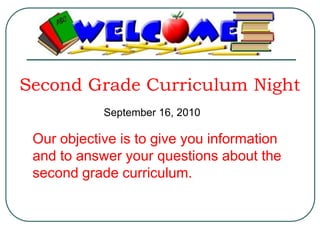 Second Grade Curriculum Night September 16, 2010 Our objective is to give you information and to answer your questions about the second grade curriculum. 