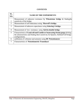 Dept. of Electronics & Instrumentation Engineering, JSSATE, Bengalore Page
CONTENTS
SL.
NO.
NAME OF THE EXPERIMENTS
1
Measurement of unknown resistance by Wheatstone bridge & findingthe
sensitivity of the bridge.
2 Measurement of self-inductance using Maxwell’s bridge.
3 Measurement of unknown capacitance using Schering’s bridge.
4 Measurement of low resistance using Kelvin double bridge
5 Characteristics of Load cell and Cantilever beam using Strain gauge plotting
the characteristics and finding their sensitivity for Quarter, Halfand Full bridge
configurations.
6 calibration of voltmeter and ammeter using DC Potentiometer
7 Characteristics of Potentiometric Transducer
 