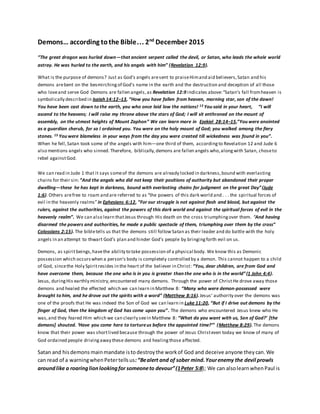 Demons… according tothe Bible… 2nd
December 2015
“The great dragon was hurled down—that ancient serpent called the devil, or Satan, who leads the whole world
astray. He was hurled to the earth, and his angels with him” (Revelation 12:9).
What is the purpose of demons? Just as God's angels aresent to praiseHimand aid believers,Satan and his
demons arebent on the besmirchingof God's name in the earth and the destruction and deception of all those
who loveand serve God Demons are fallen angels,as Revelation 12:9 indicates above:“Satan’s fall fromheaven is
symbolically described in Isaiah 14:12–13, “How you have fallen from heaven, morning star, son of the dawn!
You have been cast down to the earth, you who once laid low the nations! 13 You said in your heart, “I will
ascend to the heavens; I will raise my throne above the stars of God; I will sit enthroned on the mount of
assembly, on the utmost heights of Mount Zaphon” We can learn more in Ezekiel 28:14–15,”You were anointed
as a guardian cherub, for so I ordained you. You were on the holy mount of God; you walked among the fiery
stones. 15 You were blameless in your ways from the day you were created till wickedness was found in you”.
When he fell,Satan took some of the angels with him—one third of them, accordingto Revelation 12 and Jude 6
also mentions angels who sinned. Therefore, biblically,demons are fallen angels who,alongwith Satan, choseto
rebel againstGod.
We can read in Jude 1 that it says someof the demons are already locked in darkness,bound with everlasting
chains for their sin:“And the angels who did not keep their positions of authority but abandoned their proper
dwelling—these he has kept in darkness, bound with everlasting chains for judgment on the great Day”(Jude
1:6). Others arefree to roam and are referred to as “the powers of this dark world and . . . the spiritual forces of
evil in the heavenly realms”in Ephesians 6:12, “For our struggle is not against flesh and blood, but against the
rulers, against the authorities, against the powers of this dark world and against the spiritual forces of evil in the
heavenly realm”. We can also learn thatJesus through His death on the cross triumphingover them. “And having
disarmed the powers and authorities, he made a public spectacle of them, triumphing over them by the cross”
Colossians 2:15). The bibletells us that the demons still follow Satan as their leader and do battle with the holy
angels in an attempt to thwart God’s plan and hinder God’s people by bringingforth evil on us.
Demons, as spiritbeings,havethe ability to take possession of a physical body. We know this as Demonic
possession which occurswhen a person’s body is completely controlled by a demon. This cannot happen to a child
of God, sincethe Holy Spiritresides in the heart of the believer in Christ: “You, dear children, are from God and
have overcome them, because the one who is in you is greater than the one who is in the world”(1 John 4:4).
Jesus, duringHis earthly ministry,encountered many demons. Through the power of ChristHe drove away those
demons and healed the effected which we can learn in Matthew 8: “Many who were demon-possessed were
brought to him, and he drove out the spirits with a word” (Matthew 8:16).Jesus’ authority over the demons was
one of the proofs that He was indeed the Son of God we can learn in Luke 11:20, “But if I drive out demons by the
finger of God, then the kingdom of God has come upon you”. The demons who encountered Jesus knew who He
was,and they feared Him which we can clearly seein Matthew 8: “What do you want with us, Son of God?’ [the
demons] shouted. ‘Have you come here to tortureus before the appointed time?’” (Matthew 8:29). The demons
know that their power was shortlived because through the power of Jesus Christeven today we know of many of
God ordained people drivingaway these demons and healingthose affected.
Satan and hisdemons mainmandate isto destroythe workof God and deceive anyone theycan.We
can read of a warningwhenPetertellsus:“Bealert and of sober mind.Yourenemy the devil prowls
aroundlike a roaringlionlookingfor someoneto devour”(1Peter 5:8); We can alsolearnwhenPaul is
 