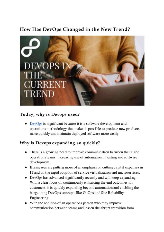 How Has DevOps Changed in the New Trend?
Today, why is Devops used?
● DevOps is significant because it is a software development and
operations methodology that makes it possible to produce new products
more quickly and maintain deployed software more easily.
Why is Devops expanding so quickly?
● There is a growing need to improve communication between the IT and
operations teams. increasing use of automation in testing and software
development.
● Businesses are putting more of an emphasis on cutting capital expenses in
IT and on the rapid adoption of service virtualization and microservices.
● DevOps has advanced significantly recently and will keep expanding.
With a clear focus on continuously enhancing the end outcomes for
customers, it is quickly expanding beyond automation and enabling the
burgeoning DevOps concepts like GitOps and Site Reliability
Engineering.
● With the addition of an operations person who may improve
communication between teams and lessen the abrupt transition from
 
