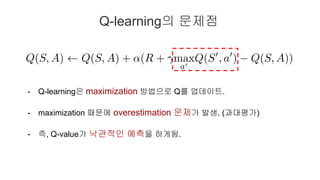 Q-learning의 문제점
- Q-learning은 maximization 방법으로 Q를 업데이트.
- maximization 때문에 overestimation 문제가 발생. (과대평가)
- 즉, Q-value가 낙관...