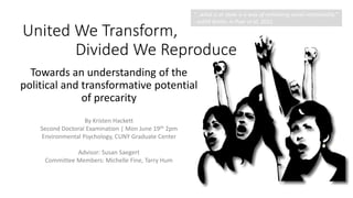United We Transform,
Divided We Reproduce
Towards an understanding of the
political and transformative potential
of precarity
By Kristen Hackett
Second Doctoral Examination | Mon June 19th 2pm
Environmental Psychology, CUNY Graduate Center
Advisor: Susan Saegert
Committee Members: Michelle Fine, Tarry Hum
“…what is at stake is a way of rethinking social relationality.”
- Judith Butler, in Puar et al, 2012.
 