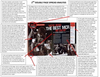 The colour palette used includes 2 main
colours red and black, which goes along with               2ND DOUBLE PAGE SPREAD ANALYSIS                                             On the top left hand corner of the double page there
                                                                                                                                       is a black box with the word “NEWS” in big font and
the house style of the magazine and also                                                                                               bright red colour. The red font means that it will
represents the gothic/emo music genre. A hint        The biggest font on this double page spread is the heading/title of the           stand out and people will want to read on to find out
of white is also used, to contrast with the          article. The effect used on the heading is unique as it makes the copy look       what it is about. There is also a small red banner
black and red colours. Black and Red                 slightly old and worn down and this is very effective in enhancing the            sticking out of the black box and it says “WORLD
represent rebellion and danger, which links          gothic/emo theme. The writing is white and red, which contrasts with the          EXCLUSIVE!” This shows that this is the first magazine
with the genre of music and also relates to the      black background bringing it to stand out above all things. The heading is        to feature this article and that the readers are lucky
audience, who are also maybe                         a quote from the band featured. Quotes are reliable, and direct quotes            to read it before it is available for the rest of the
rebellious/dangerous, or maybe like to think         from the band will attract the audience because people generally prefer           world.
of themselves as that. The background is black       to hear about what the band has got to say rather than what other
and the font is red/white. The red/white             people have got to say about the band.                                                             On the right of the double page
stands out on the black background and is                                                                                                               spread there is a teaser of what is to
very vibrant and noticeable.                                                                                                                            come with MCR’s new tracks. The
                                                                                                                                                        title for this article is in black and
The main image on this double page spread                                                                                                               white font placed on a red
dominates the whole of the left page, with the                                                                                                          background. The red is energetic
exception of a mid-shot which is over lapped                                                                                                            and noticeable, which will catch the
at the bottom left. The image is a ¾ length                                                                                                             reader’s eye and bring them to read
shot, which means that the audience can see                                                                                                             it. The font is also slightly bigger
most of the body language of this artist, and                                                                                                           than the actual article itself. The
also sense more of his personality. The artists                                                                                                         article has 4 sections; the sub
pose and body language is very effective in                                                                                                             headings for these sections are in
representing the gothic/emo genre as most of                                                                                                            red, whereas the text (copy) is in
the songs in this genre contain depressing                                                                                                              small, black font. This is in small,
lyrics about lost lovers and the artist looks sad                                                                                                       black font so that it does not draw
(which could be why he is looking down at the                                                                                                           attention away from the main
floor) and his body is sort of slumped. He is                                                                                                           article. It is in a white banner, which
wearing fairly scruffy clothes such as a denim                                                                                                          means that the black and red text
jacket, t shirt and black skinny jeans. This will                                                                                                       will stand out. Also the white
draw the readers in and relate to them                                                                                                                  banner is very eye-catching and will
because this is likely to be the sort of thing                                                                                                          draw people in. Genre specific
they wear.                                                                                                                                              language is used, so only people
                                                                                                                                                        who actually listen to this genre of
                                                                                                                                                        music will relate to it.
 In the sub-heading underneath the main
 title, the band’s name is in bold font,                                                                                                                The main text (copy) is in very,
 whereas the rest of the subheading is in                               There are a variety of different images on this double page spread. They        small, white font. It is noticeable
 normal font. This is so that the readers will                          are all live shots, which show them making live music, which will draw          because it contrasts with the
 be attracted to it, and know what they are                             the readers in because they can see the band in the making. The band is         black background; however the
 reading about.                                                         My Chemical Romance, and these are a very popular, well-known band
                                                                                                                                                        title and images over power the
                                                                        in this genre of music, and many people reading this magazine will want
                                                                        to see this band live and if they haven’t yet had the chance, then looking
                                                                                                                                                        text. The first letter of the article
At the bottom of the page, next to each page number is the                                                                                              is in red, large font, which stands
                                                                        at these images can give them a glimpse of what it will be like. The shot
name of the magazine. It is almost unnoticeable, and yet every                                                                                          out and grabs the reader’s
                                                                        types are different, giving a different variety of views on the band. There
time the reader goes to turn the page, they will see it. The reason                                                                                     attention. This is done so that
                                                                        is a group shot, mid-shot, a close up mid shot and a ¾ length shot. The
it is there is so that the name of the magazine will stick in
                                                                        images are black and white, this follows the colour scheme. The black           the readers will see it and be
people’s head and therefore, they will remember it and be
                                                                        also is related to the emo/gothic music genre which means they can              drawn to the article and
persuaded to buy it again.
                                                                        familiarize with it and be persuaded to buy the magazine.                       therefore want to read on.
 