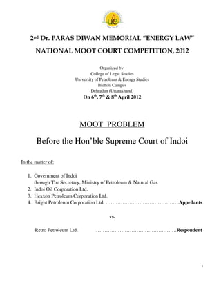 2nd Dr. PARAS DIWAN MEMORIAL “ENERGY LAW”
       NATIONAL MOOT COURT COMPETITION, 2012

                                       Organized by:
                                 College of Legal Studies
                         University of Petroleum & Energy Studies
                                      Bidholi Campus
                                  Dehradun (Uttarakhand)
                              On 6th, 7th & 8th April 2012




                              MOOT PROBLEM

       Before the Hon’ble Supreme Court of Indoi
                e

In the matter of:

   1. Government of Indoi
      through The Secretary, Ministry of Petroleum & Natural Gas
                he
   2. Indoi Oil Corporation Ltd.
   3. Hexxon Petroleum Corporation Ltd.
   4. Bright Petroleum Corporation Ltd. ……………………………………..Appellants
                                         ……………………………………..

                                           vs.

       Retro Petroleum Ltd.        ………………………………………….
                                                 …….Respondent




                                                                    1
 