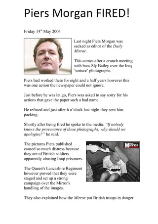 Piers Morgan FIRED! 
Friday 14th May 2004 
Last night Piers Morgan was 
sacked as editor of the Daily 
Mirror. 
This comes after a crunch meeting 
with boss Sly Bailey over the Iraq 
‘torture’ photographs. 
Piers had worked there for eight and a half years however this 
was one action the newspaper could not ignore. 
Just before he was let go, Piers was asked to say sorry for his 
actions that gave the paper such a bad name. 
He refused and just after 6 o’clock last night they sent him 
packing. 
Shortly after being fired he spoke to the media. “If nobody 
knows the provenance of these photographs, why should we 
apologise?” he said. 
The pictures Piers published 
caused so much distress because 
they are of British soldiers 
apparently abusing Iraqi prisoners. 
The Queen's Lancashire Regiment 
however proved that they were 
staged and set up a strong 
campaign over the Mirror's 
handling of the images. 
They also explained how the Mirror put British troops in danger 
 