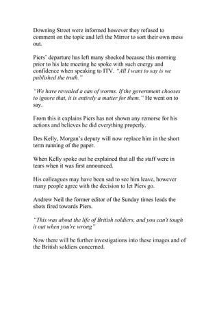 Downing Street were informed however they refused to 
comment on the topic and left the Mirror to sort their own mess 
out. 
Piers’ departure has left many shocked because this morning 
prior to his late meeting he spoke with such energy and 
confidence when speaking to ITV. “All I want to say is we 
published the truth.” 
“We have revealed a can of worms. If the government chooses 
to ignore that, it is entirely a matter for them.” He went on to 
say. 
From this it explains Piers has not shown any remorse for his 
actions and believes he did everything properly. 
Des Kelly, Morgan’s deputy will now replace him in the short 
term running of the paper. 
When Kelly spoke out he explained that all the staff were in 
tears when it was first announced. 
His colleagues may have been sad to see him leave, however 
many people agree with the decision to let Piers go. 
Andrew Neil the former editor of the Sunday times leads the 
shots fired towards Piers. 
“This was about the life of British soldiers, and you can't tough 
it out when you're wrong” 
Now there will be further investigations into these images and of 
the British soldiers concerned. 
