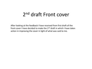 2nd draft Front cover
After looking at the feedback I have received from first draft of the
front cover I have decided to make the 2nd draft in which I have taken
action in improving the cover in light of what was said to me.
 