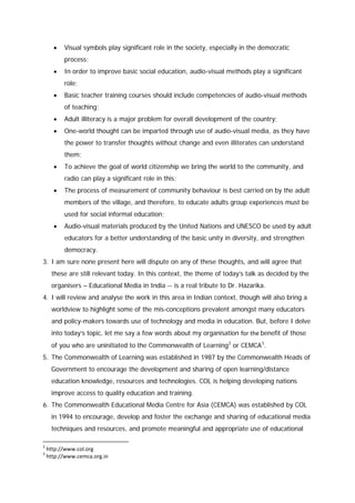 •

Visual symbols play significant role in the society, especially in the democratic
process;

•

In order to improve basic social education, audio-visual methods play a significant
role;

•

Basic teacher training courses should include competencies of audio-visual methods
of teaching;

•

Adult illiteracy is a major problem for overall development of the country;

•

One-world thought can be imparted through use of audio-visual media, as they have
the power to transfer thoughts without change and even illiterates can understand
them;

•

To achieve the goal of world citizenship we bring the world to the community, and
radio can play a significant role in this;

•

The process of measurement of community behaviour is best carried on by the adult
members of the village, and therefore, to educate adults group experiences must be
used for social informal education;

•

Audio-visual materials produced by the United Nations and UNESCO be used by adult
educators for a better understanding of the basic unity in diversity, and strengthen
democracy.

3. I am sure none present here will dispute on any of these thoughts, and will agree that
these are still relevant today. In this context, the theme of today’s talk as decided by the
organisers – Educational Media in India -- is a real tribute to Dr. Hazarika.
4. I will review and analyse the work in this area in Indian context, though will also bring a
worldview to highlight some of the mis-conceptions prevalent amongst many educators
and policy-makers towards use of technology and media in education. But, before I delve
into today’s topic, let me say a few words about my organisation for the benefit of those
of you who are uninitiated to the Commonwealth of Learning 2 or CEMCA 3.
5. The Commonwealth of Learning was established in 1987 by the Commonwealth Heads of
Government to encourage the development and sharing of open learning/distance
education knowledge, resources and technologies. COL is helping developing nations
improve access to quality education and training.
6. The Commonwealth Educational Media Centre for Asia (CEMCA) was established by COL
in 1994 to encourage, develop and foster the exchange and sharing of educational media
techniques and resources, and promote meaningful and appropriate use of educational
2
3

http://www.col.org
http://www.cemca.org.in

 