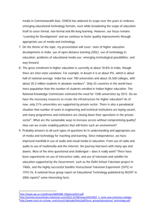 media in Commonwealth Asia. CEMCA has widened its scope over the years to embrace
emerging educational technology formats, even while broadening the scope of education
itself to cover formal, non-formal and life-long learning. However, our focus remains
“Learning for Development” and we continue to foster quality improvements through
appropriate use of media and technology.
7. On the theme of the topic, my presentation will cover: state of higher education
developments in India; use of open distance learning (ODL); use of technology in
education; problems of educational media use; emerging technological possibilities; and
way forward.
8. The gross enrolment in higher education is currently at about 18.8% in India, though
there are inter-state variations. For example, in Assam it is at about 9%, which is about
half of national average. India has over 700 universities and about 35,500 colleges, with
about 20.3 million students in absolute numbers 4. Only 55 countries in the world have
more population than the number of students enrolled in Indian higher education. The
National Knowledge Commission estimated the need for 1500 universities by 2015. Do we
have the necessary resources to create the infrastructure for higher education? As of
now, only 21% universities are supported by private sector. There is also a paradoxical
situation that number of seats in engineering and technical institutions are laying vacant,
and many programmes and institutions are closing down their operations in the private
sector 5. What are the sustainable ways to increase access without compromising quality?
How can we create enabling policies that will foster such an environment?
9. Probably answers to all such types of questions lie in understanding and appropriate use
of media and technology for teaching and learning. Since independence, we have
improved manifold in use of audio and visual media in education. From use of radio and
audio to use of multimedia and the Internet, the journey had been with many ups and
downs. Most of the time questioned and challenged – does it really work? There have
been experiments on use of interactive radio, and use of television and satellite for
education supported by the Government, such as the Delhi School Television project in
1960s, and the highly successful Satellite Instructional Television Experiment (SITE) in
1975-76. A national focus group report on Educational Technology published by NCERT in
2006 reports 6 some interesting facts:

4

http://www.ugc.ac.in/pdfnews/6805988_HEglance2013.pdf
http://articles.timesofindia.indiatimes.com/2012-10-08/news/34322007_1_aicte-new-institutes-colleges
6
http://www.ncert.nic.in/new_ncert/ncert/rightside/links/pdf/focus_group/educational_technology.pdf
5

 