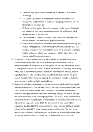 a. There was long gap in policies and practice of adoption of educational
technology
b. The Central Government in coordination with the states fostered the
development and production of audio and video programmes and CIET at
NCERT played important role
c. While narrow field studies showed encouraging results, many initiatives to
use educational technology grossly underutilised the facilities and failed
develop linkages to the classroom
d. The distribution of radio-cum-cassette players and colour television sets to
schools between 1986-1990 did not yield desired results
e. Computer in education was initiated in 1984 with the Computer Literacy and
Studies (CLASS) project, which continued in different avatars for over two
decades. Evaluations have indicated that these efforts were also resulted in
modest success, as schools used computer as add-on rather than as an
integral part of the education system.
10. In retrospect, these observations are hardly surprising, as most of the time these
initiatives were largely top-down model and were not considered to create an
ecosystem around the integration of technology into the teaching and learning process.
At some places technical failure was a problem, at others lack of electricity and at many
others, fear of loss of the equipment resulted into non-utilization. However, teacher
capacity building to take advantage of the available technology was also not given
enough thoughts. Where there was training, the technologies available at that time
were complex as well as costly for sustainable use.
11. However, the establishment of Open Universities and especially the UGC Countrywide
television programme in 1984 and Indira Gandhi National Open University (IGNOU) in
1985 created new understandings and conditions for use of video and television in
education, and appreciation for educational technology amongst the masses through
the national broadcast of educational programmes. The IGNOU introduced interactive
television in 1992/93, which became popularly known as teleconferencing with one-way
video and two-way audio, and in 2004, the Government of India launched the
Educational Satellite (EDUSAT) which used Receive only Terminals (RoT) and Satellite
Interactive Terminals (SIT) for two-way audio-video conferencing. The technologies
demonstrated effectively that teaching and learning can be delivered effectively using
technology, and my research on interactivity in teleconference concluded that

 
