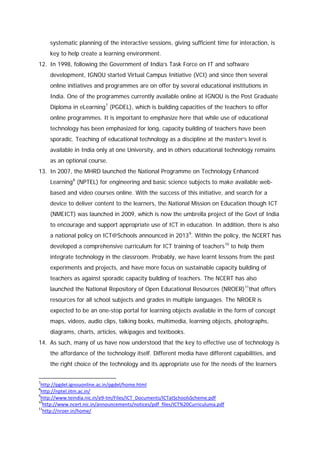 systematic planning of the interactive sessions, giving sufficient time for interaction, is
key to help create a learning environment.
12. In 1998, following the Government of India’s Task Force on IT and software
development, IGNOU started Virtual Campus Initiative (VCI) and since then several
online initiatives and programmes are on offer by several educational institutions in
India. One of the programmes currently available online at IGNOU is the Post Graduate
Diploma in eLearning 7 (PGDEL), which is building capacities of the teachers to offer
online programmes. It is important to emphasize here that while use of educational
technology has been emphasized for long, capacity building of teachers have been
sporadic. Teaching of educational technology as a discipline at the master’s level is
available in India only at one University, and in others educational technology remains
as an optional course.
13. In 2007, the MHRD launched the National Programme on Technology Enhanced
Learning 8 (NPTEL) for engineering and basic science subjects to make available webbased and video courses online. With the success of this initiative, and search for a
device to deliver content to the learners, the National Mission on Education though ICT
(NMEICT) was launched in 2009, which is now the umbrella project of the Govt of India
to encourage and support appropriate use of ICT in education. In addition, there is also
a national policy on ICT@Schools announced in 2013 9. Within the policy, the NCERT has
developed a comprehensive curriculum for ICT training of teachers 10 to help them
integrate technology in the classroom. Probably, we have learnt lessons from the past
experiments and projects, and have more focus on sustainable capacity building of
teachers as against sporadic capacity building of teachers. The NCERT has also
launched the National Repository of Open Educational Resources (NROER) 11that offers
resources for all school subjects and grades in multiple languages. The NROER is
expected to be an one-stop portal for learning objects available in the form of concept
maps, videos, audio clips, talking books, multimedia, learning objects, photographs,
diagrams, charts, articles, wikipages and textbooks.
14. As such, many of us have now understood that the key to effective use of technology is
the affordance of the technology itself. Different media have different capabilities, and
the right choice of the technology and its appropriate use for the needs of the learners
7

http://pgdel.ignouonline.ac.in/pgdel/home.html
http://nptel.iitm.ac.in/
9
http://www.teindia.nic.in/e9-tm/Files/ICT_Documents/ICTatSchoolsScheme.pdf
10
http://www.ncert.nic.in/announcements/notices/pdf_files/ICT%20Curriculuma.pdf
11
http://nroer.in/home/
8

 