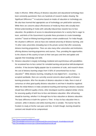 make it effective. While efficacy of distance education and educational technology have
been constantly questioned, there are hundreds of research studies showing “No
Significant Difference” 12 in outcomes based on modes of education or technology use.
We also have learned that appropriate use of technology can yield better outcomes.
While there are concerns about effectiveness of media by those who actually have
limited understanding of media with culturally induced bias towards face-to-face
education, the problems of access to educational provisions for a society that is eager to
learn, and limits of the Government to provide those provisions to create knowledge
societies 13 based on lifelong learning principles remain unaddressed. For India though,
the situation is different; and we have one national university of distance learning, and
15 other state universities (including two in the private sector) that offer exclusively
distance learning programmes. There are also many other universities and institutions
offering distance learning programmes and courses. Thus, providing the opportunities
to the citizens of this country to learn at their own pace and time and update and
upgrade their knowledge and skills.
15. Distance education is largely technology mediated and asynchronous with possibilities
for occasional face-to-face contact for remedial learning and practical skill development
activities. It has become highly popular due to economies of scale, and research shows
the cost of distance learning ranges from 5-50% of conventional face-to-face
education 14. While distance learning, including its new digital form – eLearning – is
accepted worldwide, there are currently several concerns about quality of distance
learning provisions. After five decades of distance education in India, there is lack of
consensus on what good quality distance education is and how it should be regulated.
While the initial thinkers in India considered teaching and learning in distance education
should have different quality criteria, other developed countries adopted similar criteria
for assessing quality of both face-to-face and distance education. After all learning
should be learning, whether it is through face-to-face education or distance education.
The basic difference in both the system is ‘Time’. In face-to-face education time is
constant, while in distance and online learning time is variable. The learner has the
freedom to study at his/her own pace and time. In both though, learning should be
constant and should not be compromised.

12

http://www.nosignificantdifference.org/
http://knowledgecommission.gov.in/downloads/documents/towards_knowledgesociety.pdf
14
http://knowledgecommission.gov.in/downloads/baseline/ode.pdf
13

 