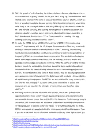 16. With the growth of online learning, the distance between distance education and faceto-face education is getting reduced. In the year 2012, many top class universities have
started online courses in the name of Massive Open Online Courses (MOOC), which is a
form of asynchronous digital distance learning. What the distance teaching universities
were doing in the non-digital world is now being done by top class institutions like the
MIT and Harvard. Certainly, this is giving more legitimacy to distance education and
distance educators, who had always believed in educating the masses. According to
Prof. Asha Kanwar, President and CEO of Commonwealth of Learning, “the ugly
duckling is certainly poised to become a swan” 15.
17. In India, the NPTEL started MOOC in the beginning of 2013 in three engineering
courses 16. In partnership with the IIT, Kanpur, Commonwealth of Learning is currently
offering a course on Mobiles for Development as MOOC 17. Recently, the University
Grants Commission (India) has constituted a committee to look into the possibilities of
integrating MOOCs in conventional classroom education. The possibilities of using the
online technologies to deliver massive courses for assisting citizens to acquire and
upgrade new knowledge and skills are enormous. While the MOOCs are still to develop
business models for sustainability, they have shown that large number of people can
take benefits from the course offerings all over the world transcending geographical
barriers. If we critically look into some of these courses, they are actually replication of
correspondence model of education in the digital world with one twist – the possibilities
of social learning through peers. The MOOCs are also criticised for being behaviouristic
and offer no new pedagogy 18, but some MOOCs use connections to people and
resources, and are based on the principles of connectivism, and therefore called
cMOOCs 19.
18. For many Indian educational institutions and teachers, the MOOCs provide wider
opportunities to be more socially relevant by providing courses and programmes that
are accessible to more people than just 20-30 in the classroom. The technology today is
also simple, and teachers need not depend on programmers to develop online courses
or video producers to capture and create videos. For a multilingual country like India,
MOOCs also provide an opportunity to offer video courses in different languages. Thus,
if you are an excellent teacher of ancient Indian history or any other topic/subject, you
15

http://www.col.org/resources/speeches/2013presentations/Pages/2013-10-04.aspx
http://nptel.iitm.ac.in/Onlinecourses/
17
http://m4d.colfinder.org/
18
http://www.tonybates.ca/2012/08/05/whats-right-and-whats-wrong-about-coursera-style-moocs/
19
http://www.connectivistmoocs.org/what-is-a-connectivist-mooc/
16

 
