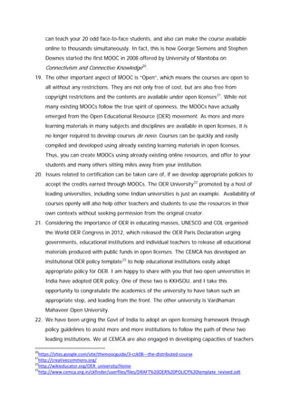 can teach your 20 odd face-to-face students, and also can make the course available
online to thousands simultaneously. In fact, this is how George Siemens and Stephen
Downes started the first MOOC in 2008 offered by University of Manitoba on

Connectivism and Connective Knowledge20.
19. The other important aspect of MOOC is “Open”, which means the courses are open to
all without any restrictions. They are not only free of cost, but are also free from
copyright restrictions and the contents are available under open licenses 21. While not
many existing MOOCs follow the true spirit of openness, the MOOCs have actually
emerged from the Open Educational Resource (OER) movement. As more and more
learning materials in many subjects and disciplines are available in open licenses, it is
no longer required to develop courses de novo. Courses can be quickly and easily
compiled and developed using already existing learning materials in open licenses.
Thus, you can create MOOCs using already existing online resources, and offer to your
students and many others sitting miles away from your institution.
20. Issues related to certification can be taken care of, if we develop appropriate policies to
accept the credits earned through MOOCs. The OER University 22 promoted by a host of
leading universities, including some Indian universities is just an example. Availability of
courses openly will also help other teachers and students to use the resources in their
own contexts without seeking permission from the original creator.
21. Considering the importance of OER in educating masses, UNESCO and COL organised
the World OER Congress in 2012, which released the OER Paris Declaration urging
governments, educational institutions and individual teachers to release all educational
materials produced with public funds in open licenses. The CEMCA has developed an
institutional OER policy template 23 to help educational institutions easily adopt
appropriate policy for OER. I am happy to share with you that two open universities in
India have adopted OER policy. One of these two is KKHSOU, and I take this
opportunity to congratulate the academics of the university to have taken such an
appropriate step, and leading from the front. The other university is Vardhaman
Mahaveer Open University.
22. We have been urging the Govt of India to adopt an open licensing framework through
policy guidelines to assist more and more institutions to follow the path of these two
leading institutions. We at CEMCA are also engaged in developing capacities of teachers
20

https://sites.google.com/site/themoocguide/3-cck08---the-distributed-course
http://creativecommons.org/
22
http://wikieducator.org/OER_university/Home
23
http://www.cemca.org.in/ckfinder/userfiles/files/DRAFT%20OER%20POLICY%20template_revised.odt
21

 