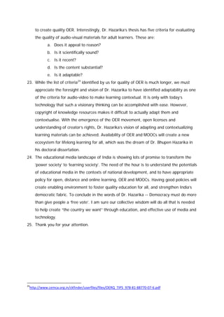to create quality OER. Interestingly, Dr. Hazarika’s thesis has five criteria for evaluating
the quality of audio-visual materials for adult learners. These are:
a. Does it appeal to reason?
b. Is it scientifically sound?
c. Is it recent?
d. Is the content substantial?
e. Is it adaptable?
23. While the list of criteria 24 identified by us for quality of OER is much longer, we must
appreciate the foresight and vision of Dr. Hazarika to have identified adaptability as one
of the criteria for audio-video to make learning contextual. It is only with today’s
technology that such a visionary thinking can be accomplished with ease. However,
copyright of knowledge resources makes it difficult to actually adapt them and
contextualise. With the emergence of the OER movement, open licenses and
understanding of creator’s rights, Dr. Hazarika’s vision of adapting and contextualizing
learning materials can be achieved. Availability of OER and MOOCs will create a new
ecosystem for lifelong learning for all, which was the dream of Dr. Bhupen Hazarika in
his doctoral dissertation.
24. The educational media landscape of India is showing lots of promise to transform the
‘power society’ to ‘learning society’. The need of the hour is to understand the potentials
of educational media in the contexts of national development, and to have appropriate
policy for open, distance and online learning, OER and MOOCs. Having good policies will
create enabling environment to foster quality education for all, and strengthen India’s
democratic fabric. To conclude in the words of Dr. Hazarika -- Democracy must do more
than give people a ‘free vote’. I am sure our collective wisdom will do all that is needed
to help create “the country we want” through education, and effective use of media and
technology.
25. Thank you for your attention.

24

http://www.cemca.org.in/ckfinder/userfiles/files/OERQ_TIPS_978-81-88770-07-6.pdf

 