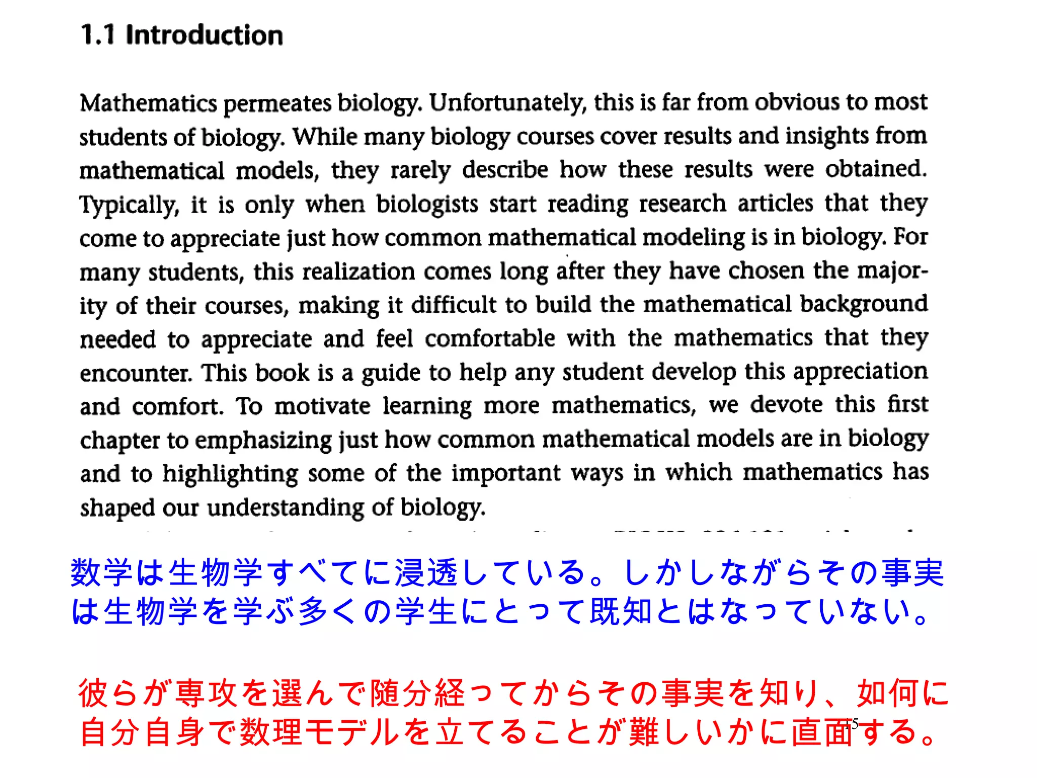 15
数学は生物学すべてに浸透している。しかしながらその事実
は生物学を学ぶ多くの学生にとって既知とはなっていない。
彼らが専攻を選んで随分経ってからその事実を知り、如何に
自分自身で数理モデルを立てることが難しいかに直面する。
 