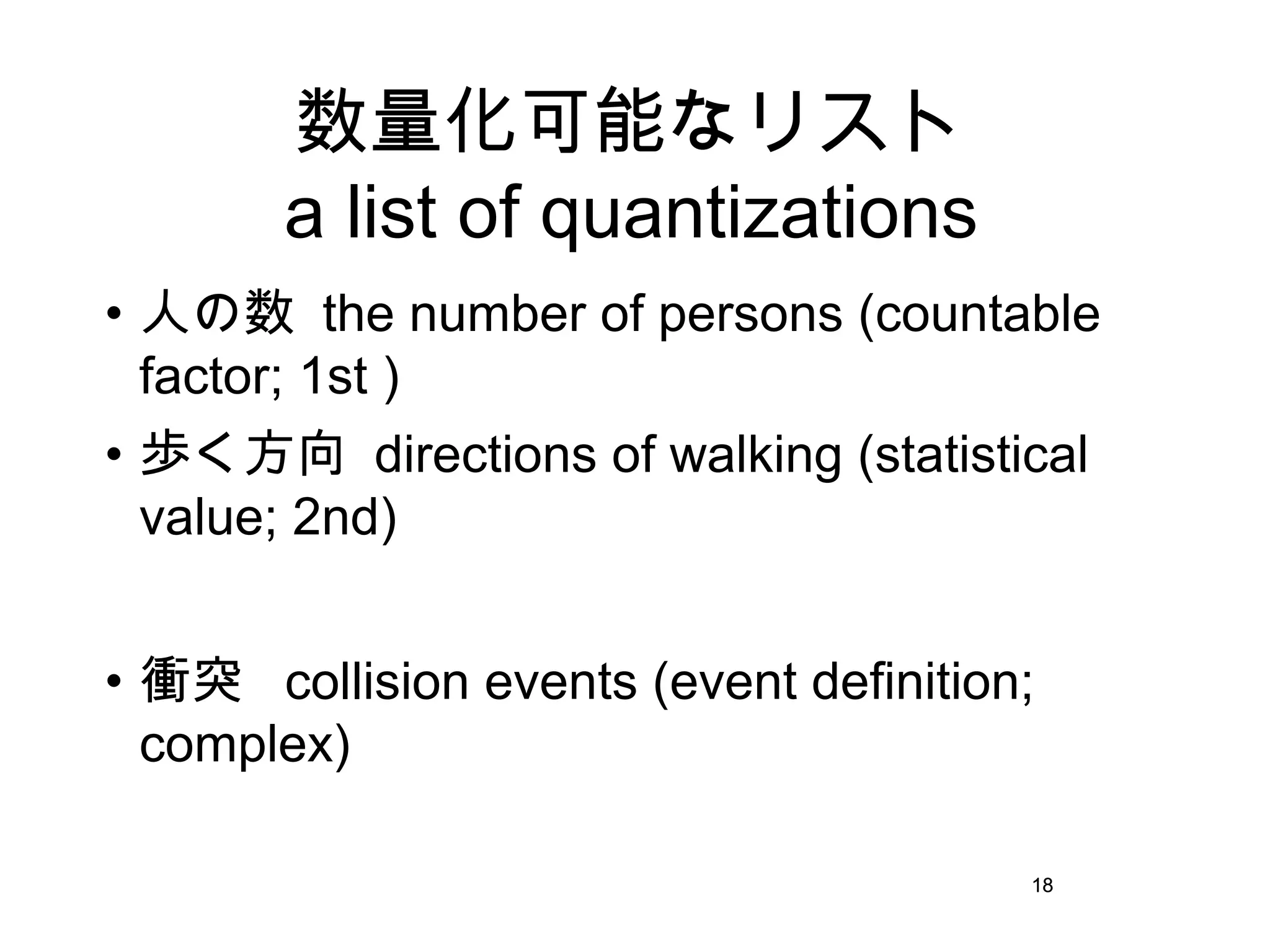 18
数量化可能なリスト
a list of quantizations
• 人の数 the number of persons (countable
factor; 1st )
• 歩く方向 directions of walking (statistical
value; 2nd)
• 衝突 collision events (event definition;
complex)
18
 