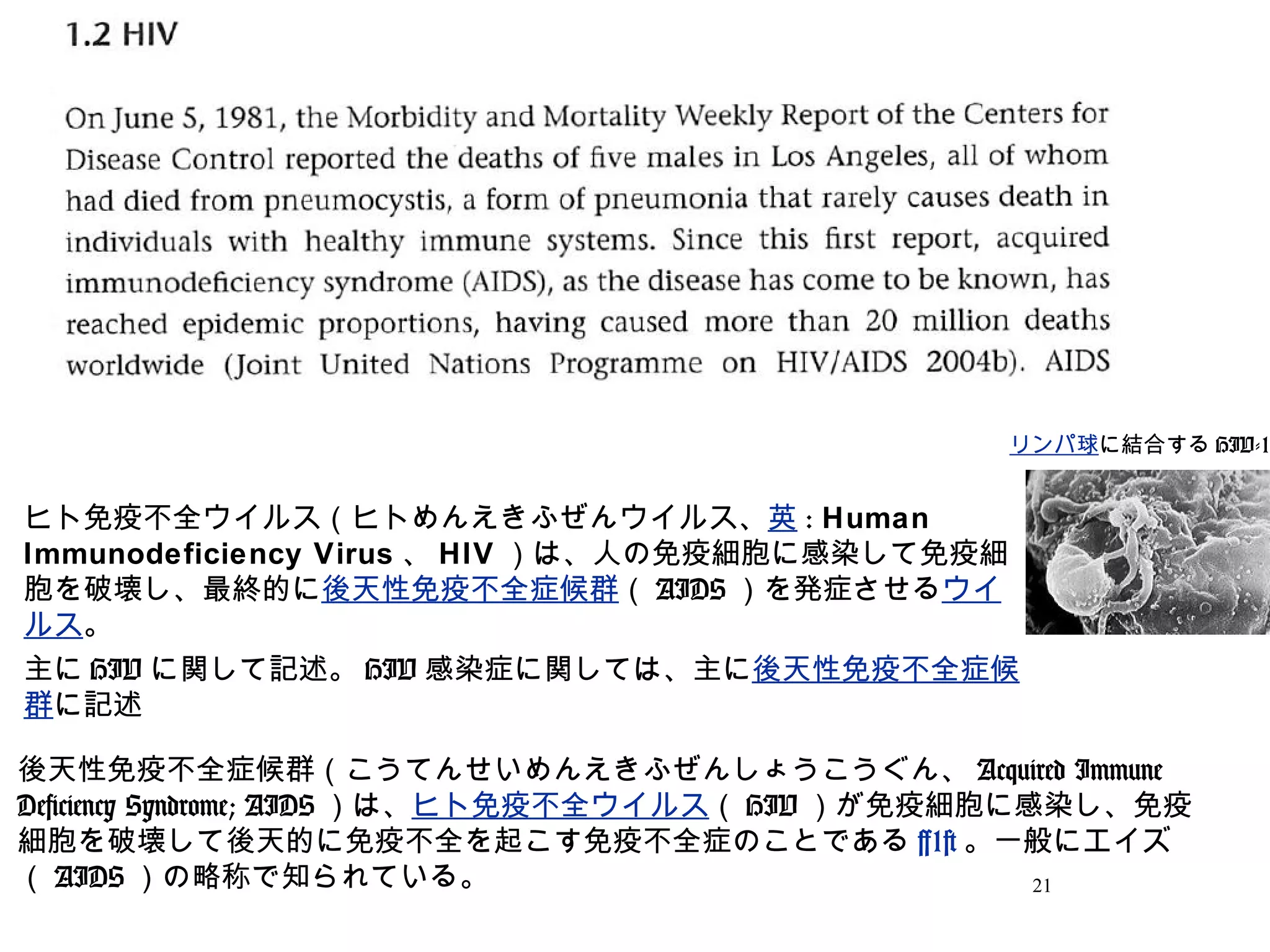 21
ヒト免疫不全ウイルス（ヒトめんえきふぜんウイルス、英 : Human
Immunodeficiency Virus 、 HIV ）は、人の免疫細胞に感染して免疫細
胞を破壊し、最終的に後天性免疫不全症候群（ AIDS ）を発症させるウイ
ルス。
主に HIV に関して記述。 HIV 感染症に関しては、主に後天性免疫不全症候
群に記述
リンパ球に結合する HIV-1
後天性免疫不全症候群（こうてんせいめんえきふぜんしょうこうぐん、 Acquired Immune
Deficiency Syndrome; AIDS ）は、ヒト免疫不全ウイルス（ HIV ）が免疫細胞に感染し、免疫
細胞を破壊して後天的に免疫不全を起こす免疫不全症のことである [1] 。一般にエイズ
（ AIDS ）の略称で知られている。
 