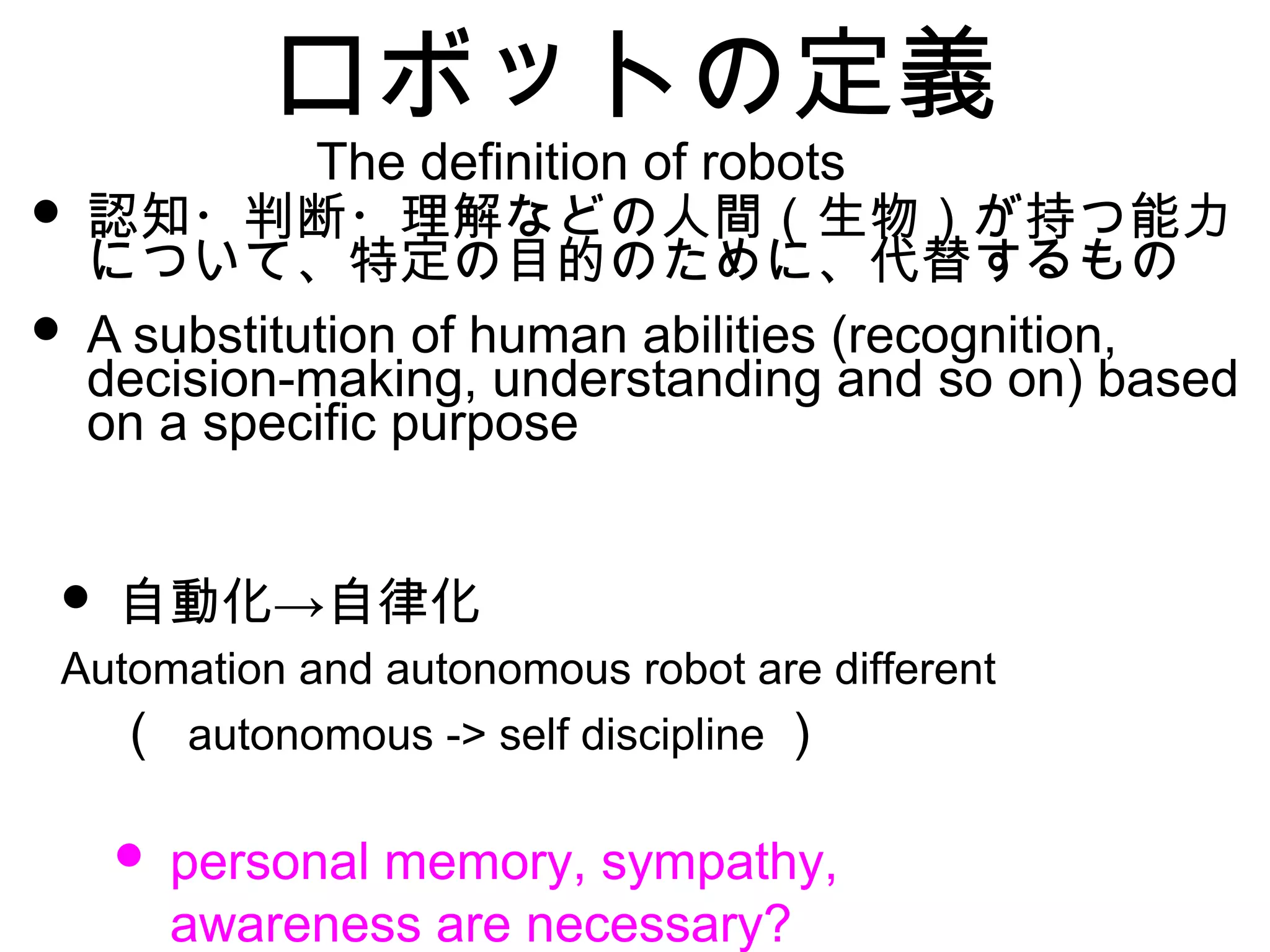ロボットの定義
• 認知・判断・理解などの人間（生物）が持つ能力
について、特定の目的のために、代替するもの
• A substitution of human abilities (recognition,
decision-making, understanding and so on) based
on a specific purpose
• →自動化 自律化
Automation and autonomous robot are different
　（ autonomous -> self discipline ）
• personal memory, sympathy,
awareness are necessary?
The definition of robots
 