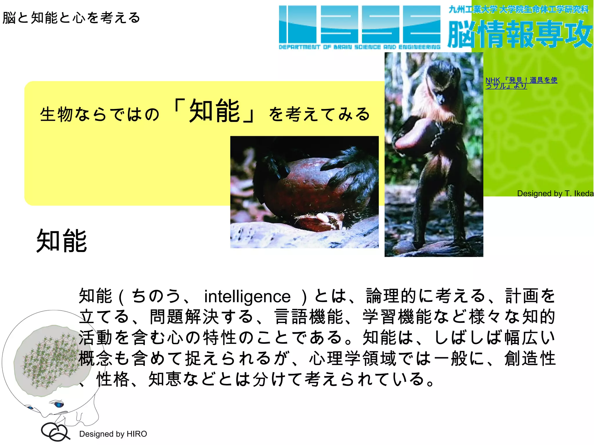 脳と知能と心を考える
Designed by T. Ikeda
知能
知能（ちのう、 intelligence ）とは、論理的に考える、計画を
立てる、問題解決する、言語機能、学習機能など様々な知的
活動を含む心の特性のことである。知能は、しばしば幅広い
概念も含めて捉えられるが、心理学領域では一般に、創造性
、性格、知恵などとは分けて考えられている。
Designed by HIRO
生物ならではの「知能」を考えてみる
NHK 『発見！道具を使
うサル』より
 