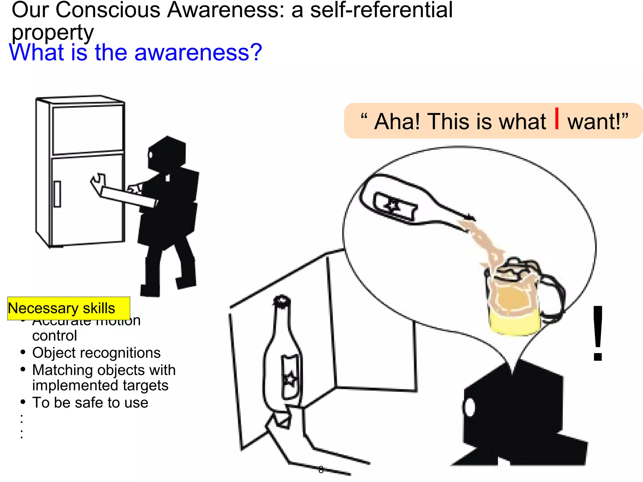 Our Conscious Awareness: a self-referential
property
!
“ Aha! This is what I want!”
• Accurate motion
control
• Object recognitions
• Matching objects with
implemented targets
• To be safe to use
:
:
What is the awareness?
Necessary skills
8
 