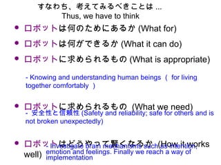 • ロボットは何のためにあるか (What for)
• ロボットは何ができるか (What it can do)
• ロボットに求められるもの (What is appropriate)
　
• ロボットに求められるもの (What we need) 　
• ロボットはどうやって賢くなるか (How it works
well)
- Knowing and understanding human beings （ for living
together comfortably ）
- 安全性と信頼性 (Safety and reliability; safe for others and is
not broken unexpectedly)
- Investigate brain mechanisms such as intention,
emotion and feelings. Finally we reach a way of
implementation
すなわち、考えてみるべきことは ...
Thus, we have to think
 