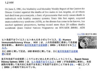 21
ヒト免疫不全ウイルス（ヒトめんえきふぜんウイルス、英 : Human
Immunodeficiency Virus 、 HIV ）は、人の免疫細胞に感染して免疫細
胞を破壊し、最終的に後天性免疫不全症候群（ AIDS ）を発症させるウイ
ルス。
主に HIV に関して記述。 HIV 感染症に関しては、主に後天性免疫不全症候
群に記述
リンパ球に結合する HIV-1
後天性免疫不全症候群（こうてんせいめんえきふぜんしょうこうぐん、 Acquired Immune
Deficiency Syndrome; AIDS ）は、ヒト免疫不全ウイルス（ HIV ）が免疫細胞に感染し、免疫
細胞を破壊して後天的に免疫不全を起こす免疫不全症のことである [1] 。一般にエイズ
（ AIDS ）の略称で知られている。
 