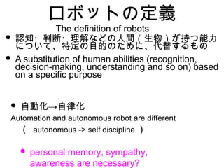 ロボットの定義
• 認知・判断・理解などの人間（生物）が持つ能力
について、特定の目的のために、代替するもの
• A substitution of human abilities (recognition,
decision-making, understanding and so on) based
on a specific purpose
• →自動化 自律化
Automation and autonomous robot are different
　（ autonomous -> self discipline ）
• personal memory, sympathy,
awareness are necessary?
The definition of robots
 