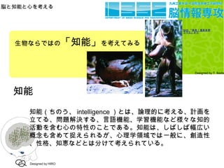 脳と知能と心を考える
Designed by T. Ikeda
知能
知能（ちのう、 intelligence ）とは、論理的に考える、計画を
立てる、問題解決する、言語機能、学習機能など様々な知的
活動を含む心の特性のことである。知能は、しばしば幅広い
概念も含めて捉えられるが、心理学領域では一般に、創造性
、性格、知恵などとは分けて考えられている。
Designed by HIRO
生物ならではの「知能」を考えてみる
NHK 『発見！道具を使
うサル』より
 