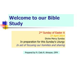 Welcome to our Bible
Study
2nd Sunday of Easter A
27 April 2014
Divine Mercy Sunday
In preparation for this Sunday’s Liturgy
In aid of focusing our homilies and sharing
Prepared by Fr. Cielo R. Almazan, OFM
 