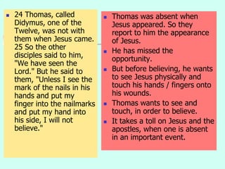  24 Thomas, called
Didymus, one of the
Twelve, was not with
them when Jesus came.
25 So the other
disciples said to him,
"We have seen the
Lord." But he said to
them, "Unless I see the
mark of the nails in his
hands and put my
finger into the nailmarks
and put my hand into
his side, I will not
believe."
 Thomas was absent when
Jesus appeared. So they
report to him the appearance
of Jesus.
 He has missed the
opportunity.
 But before believing, he wants
to see Jesus physically and
touch his hands / fingers onto
his wounds.
 Thomas wants to see and
touch, in order to believe.
 It takes a toll on Jesus and the
apostles, when one is absent
in an important event.
 