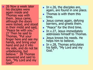  26 Now a week later
his disciples were
again inside and
Thomas was with
them. Jesus came,
although the doors
were locked, and stood
in their midst and said,
"Peace be with you."
27 Then he said to
Thomas, "Put your
finger here and see my
hands, and bring your
hand and put it into
my side, and do not be
unbelieving, but
believe." 28 Thomas
answered and said to
him, "My Lord and my
God!"
 In v.26, the disciples are,
again, are found in one place.
 Thomas is with them this
time.
 Jesus comes again, defying
barriers, and greets them.
 “Peace” for the third time.
 In v.27, Jesus immediately
addresses himself to Thomas.
 Jesus knows his needs. He
helps him to believe.
 In v.28, Thomas articulates
his faith, “My Lord and my
God.”
 