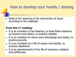 How to develop your homily / sharing
 What is the meaning of the resurrection of Jesus
according to the readings?
From the 1st reading:
 It is an invitation to be fraternal, to treat fellow believers
as brothers and sisters, to practice chastity.
 It is an invitation to share one’s belongings and assets, to
practice poverty.
 It is an invitation to a life of prayer and docility, to
practice obedience.
 It is an abandonment of the life of seclusion, isolation
and selfishness.
 