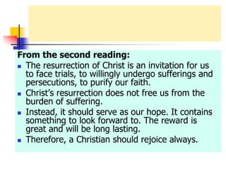 From the second reading:
 The resurrection of Christ is an invitation for us
to face trials, to willingly undergo sufferings and
persecutions, to purify our faith.
 Christ’s resurrection does not free us from the
burden of suffering.
 Instead, it should serve as our hope. It contains
something to look forward to. The reward is
great and will be long lasting.
 Therefore, a Christian should rejoice always.
 