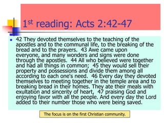 1st reading: Acts 2:42-47
 42 They devoted themselves to the teaching of the
apostles and to the communal life, to the breaking of the
bread and to the prayers. 43 Awe came upon
everyone, and many wonders and signs were done
through the apostles. 44 All who believed were together
and had all things in common; 45 they would sell their
property and possessions and divide them among all
according to each one's need. 46 Every day they devoted
themselves to meeting together in the temple area and to
breaking bread in their homes. They ate their meals with
exultation and sincerity of heart, 47 praising God and
enjoying favor with all the people. And every day the Lord
added to their number those who were being saved.
The focus is on the first Christian community.
 