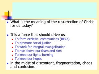  What is the meaning of the resurrection of Christ
for us today?
 It is a force that should drive us
 To form ecclesial communities (BECs)
 To promote social justice
 To work for integral evangelization
 To rise above our fears and sins
 To keep our lights burning
 To keep our hopes
 in the midst of discontent, fragmentation, chaos
and confusion.
 