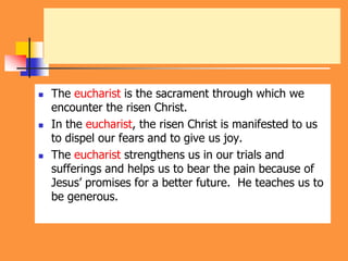  The eucharist is the sacrament through which we
encounter the risen Christ.
 In the eucharist, the risen Christ is manifested to us
to dispel our fears and to give us joy.
 The eucharist strengthens us in our trials and
sufferings and helps us to bear the pain because of
Jesus’ promises for a better future. He teaches us to
be generous.
 