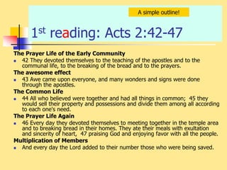 1st reading: Acts 2:42-47
The Prayer Life of the Early Community
 42 They devoted themselves to the teaching of the apostles and to the
communal life, to the breaking of the bread and to the prayers.
The awesome effect
 43 Awe came upon everyone, and many wonders and signs were done
through the apostles.
The Common Life
 44 All who believed were together and had all things in common; 45 they
would sell their property and possessions and divide them among all according
to each one's need.
The Prayer Life Again
 46 Every day they devoted themselves to meeting together in the temple area
and to breaking bread in their homes. They ate their meals with exultation
and sincerity of heart, 47 praising God and enjoying favor with all the people.
Multiplication of Members
 And every day the Lord added to their number those who were being saved.
A simple outline!
 